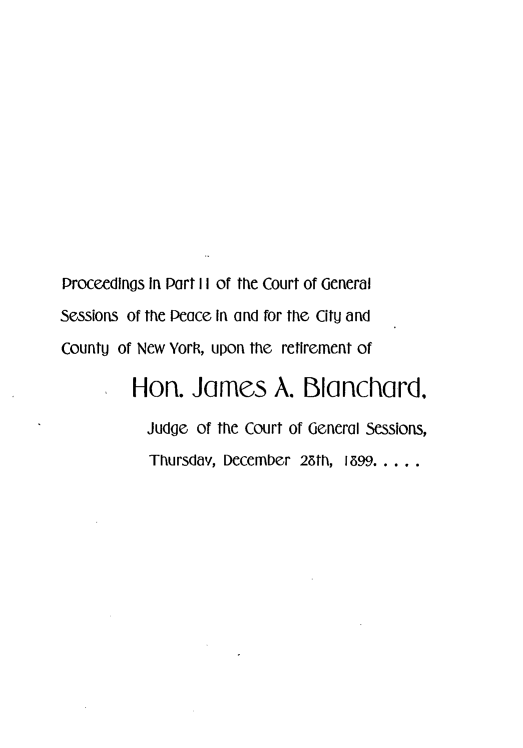 handle is hein.newyork/pdpctglsn0001 and id is 1 raw text is: 













Proceedings In Part II of the Court of General
Sessions of the Peace In and for the Citu and
CountU of New York, upon the retirement of

         Hon. James A. Blanchard,

           Judge of the Court of General Sessions,
           Thursdav, December 25th, 1599 .....


