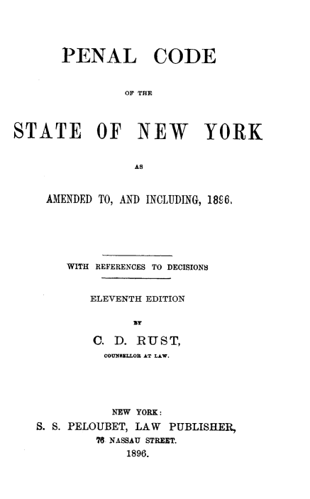 handle is hein.newyork/pencostny0001 and id is 1 raw text is: 




       PENAL CODE


                OF THE



STATE OF NEW YORK


                  AS


     AMENDED TO, AND INCLUDING, 18c6,






        WITH REFERENCES TO DECISIONS


           ELEVENTH EDITION

                 By

            C. D. RUST,
            COUNSELLOR AT LAW.





              NEW YORK:
   S. S. PELOUBET, LAW PUBLISHER.,
            78 NASSAU STREET.
                1896.


