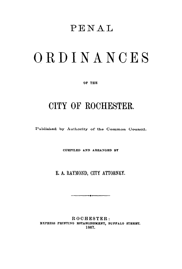 handle is hein.newyork/penorro0001 and id is 1 raw text is: PENAL
ORDINANCES
OF THE
CITY OF ROCHESTER.

Published by Authority of the Common Council.
COMPILED AND ARRANGED BY
E. A. RAYMOND, CITY ATTORNEY.
ROCHESTER:
EXPRESS PRINTING ESTABLISHMENT, BUFFALO STREET.
1867.


