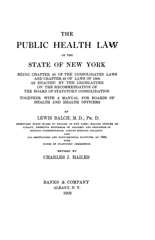 handle is hein.newyork/phlny0001 and id is 1 raw text is: 







                   THE


PUBLIC HEALTH LAW

                    OF THE


     STATE OF NEW YORK

 BEING CHAPTER 45 OF THE CONSOLIDATED LAWS
        AND CHAPTER 49 OF LAWS OF 1909
      AS ENACTED BY THE LEGISLATURE
         ON THE RECOMMENDATION OF
   THE BOARD OF STATUTORY CONSOLIDATION

 TOGETHER WITH A MANUAL FOR BOARDS OF
        HEALTH AND HEALTH OFFICERS

                     BY

         LEWIS BALCH, M. D., PH. D.
SECRETARY STATE BOARD OF HEALTH OF NEW YORK; HEALTH OFFICER OF
   ALBANY; EMERITUS PROFESSOR OF ANATOMY AND PROFESSOR OF
      MEDICAL JURISPRUDENCE, ALBANY MEDICAL COLLEGE;
                     ALSO
     ALL AMENDATORY AND SUPPLEMENTAL STATUTES, OF 1909,
                     WITH
            NOTES OF STATUTORY COMMISSION.

                  REVISED BY

            CHARLES J. HAILES





            BANKS & COMPANY
                ALBANY, N. Y.
                     1909


