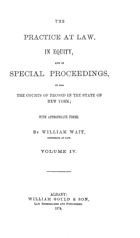 handle is hein.newyork/plesp0004 and id is 1 raw text is: 



TIE


PRACTICE AT LAW,


        IN EQUITY,

           AND 0N


SPECIAL


PROCEEDINGS,


1LN ALL


THE COURTS OF BECORD IN THE STATE OF
           NEW YORK;



        WTITH APPR0PRIlTE FR010S.


      By WILLIAM WAIT,
           COUNSELOR AT LAW.


         VOLUAIE IV.









            ALBANY:
    WILLIAM GOULD & SON,
      LAw BOORSELLEIRS AND PUMtJsERS.
              1874.


