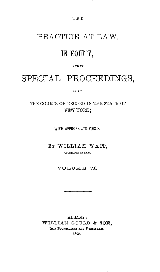 handle is hein.newyork/plesp0006 and id is 1 raw text is: 


THE


PRACTICE AT LAW,


       IN EQUITY,

           AND n?~


SPECIAL


PROCEEDINGS,


=l ALL~


TE COURTS OF RECORD IT TE STATE OF
          NEW YORK;


       WITH APPROPRIATE FORM3S.


     By WILLIAM   WAIT,
          COUNSELOR AT LAW.


        VOLUME VI.


        ALBAN~Y:
WILLIAM  GOULD & SON,
  LAW,% J3ooimLLfs mm PW3LTirJm1.
         1S75.


