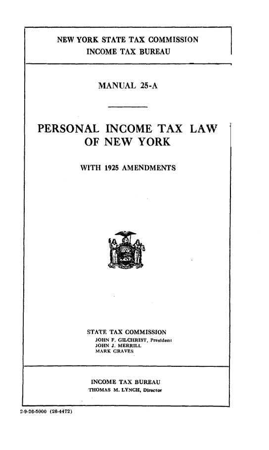 handle is hein.newyork/plimtlny0001 and id is 1 raw text is: 




    NEW YORK STATE TAX COMMISSION
           INCOME TAX BUREAU




             MANUAL 25-A




PERSONAL INCOME TAX LAW


          OF NEW YORK


          WITH 1925 AMENDMENTS


STATE TAX COMMISSION
  JOHN F. GILCHRIST, President
  JOHN J. MERRILL
  MARK GRAVES


INCOME TAX BUREAU
THOMAS M. LYNCH, Director


2-9-26-5000 (26-4472)


