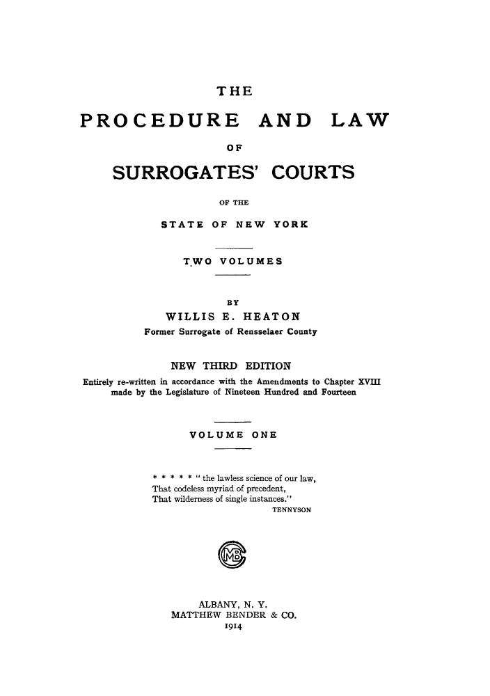 handle is hein.newyork/plsurcs0001 and id is 1 raw text is: THE

PROCEDURE AND LAW
OF
SURROGATES' COURTS
OF THE
STATE OF NEW YORK
TWO VOLUMES
BY
WILLIS E. HEATON
Former Surrogate of Rensselaer County
NEW THIRD EDITION
Entirely re-written in accordance with the Amendments to Chapter XVIII
made by the Legislature of Nineteen Hundred and Fourteen
VOLUME ONE
* * * * *  the lawless science of our law,
That codeless myriad of precedent,
That wilderness of single instances.
TENNYSON
ALBANY, N. Y.
MATTHEW BENDER & CO.
1914


