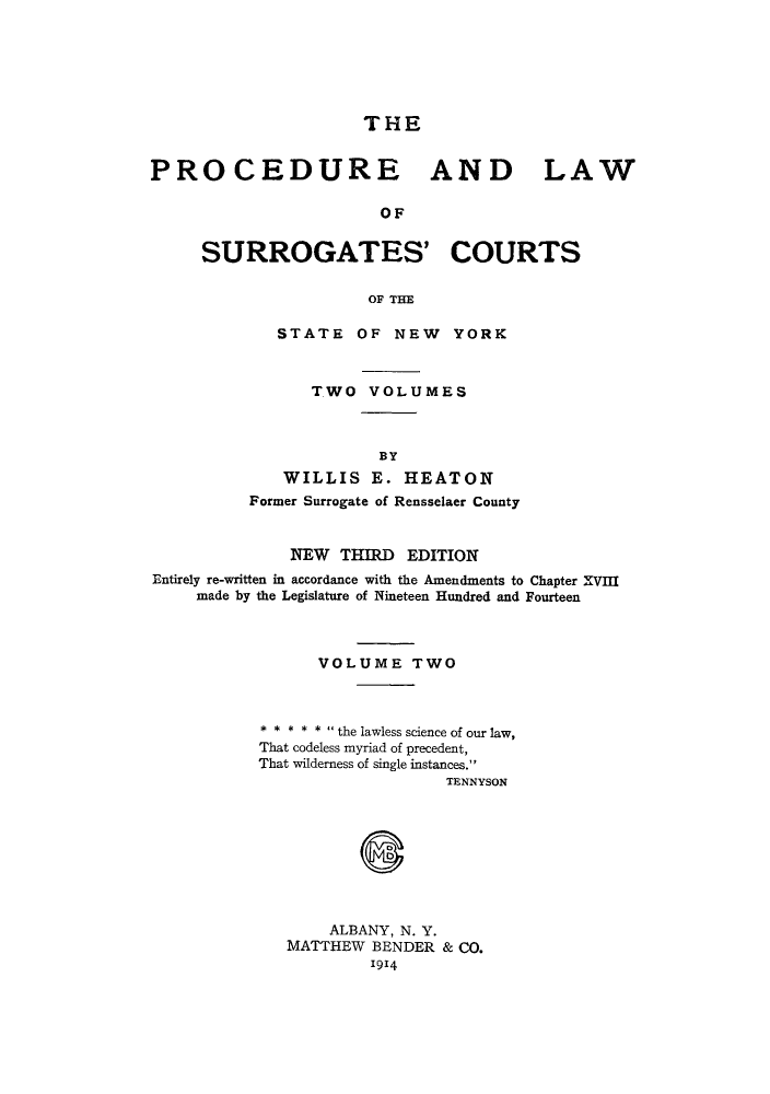 handle is hein.newyork/plsurcs0002 and id is 1 raw text is: THE
PROCEDURE AND LAW
OF
SURROGATES' COURTS
OF THE
STATE OF NEW YORK
TWO VOLUMES
BY
WILLIS E. HEATON
Former Surrogate of Rensselaer County
NEW THIRD EDITION
Entirely re-written in accordance with the Amendments to Chapter XVIII
made by the Legislature of Nineteen Hundred and Fourteen
VOLUME TWO
* * * * *  the lawless science of our law,
That codeless myriad of precedent,
That wilderness of single instances.
TENNYSON
ALBANY, N. Y.
MATTHEW BENDER & CO.
1914


