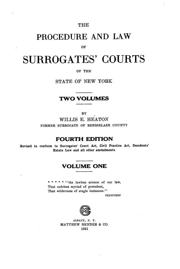 handle is hein.newyork/plusurcn0001 and id is 1 raw text is: THE

PROCEDURE AND LAW
OF
SURROGATES' COURTS
OF THE

STATE OF NEW YORK
TWO VOLUMES

WILLIS E. HEATON
FORMER SURROGATE OF RENSSELAER COUNTY
FOURTH EDITION

Revised to conform to Surrogates' Court Act, Civil Practice
Estate Law and all other amendments

Act, Decedents'

VOLUME ONE
* * * * * ''the lawless science. of our law,
That codeless myriad of precedent,
That wilderness of single instances.
TENNYSON

ALBANY, N. Y.
MATTHEW BENDER & CO.
1921


