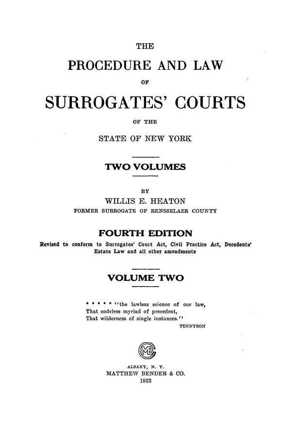 handle is hein.newyork/plusurcn0002 and id is 1 raw text is: THE

PROCEDURE AND LAW
OF
SURROGATES' COURTS
OF THE

STATE OF NEW YORK
TWO VOLUMES
BY
WILLIS E. HEATON
FORMER SURROGATE OF RENSSELAER COUNTY

FOURTH EDITION
Revised to conform to Surrogates' Court Act, Civil Practice Act, Decedents'
Estate Law and all other amendments
VOLUME TWO
* * * ~*~ the lawless science of our law,
That codeless myriad of precedent,
That wilderness of single instances.
TENNYSON
ALBANY, N. Y.
MATTHEW     BENDER & CO.
1922


