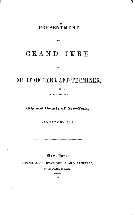 handle is hein.newyork/pmgdjy0001 and id is 1 raw text is: 






PRESENTMENT


       OF


GRAND


J19R-Y


COURT OF OYER AND TERMINER,


             IN AND FOR THZ



    City and County, of New-York,



          JANUARY Stk, 1849.










  BOWNE & CO. STATIONERS AND PRINTERS,
           N7o. 149 ..,ARL STREET.

               1849.


