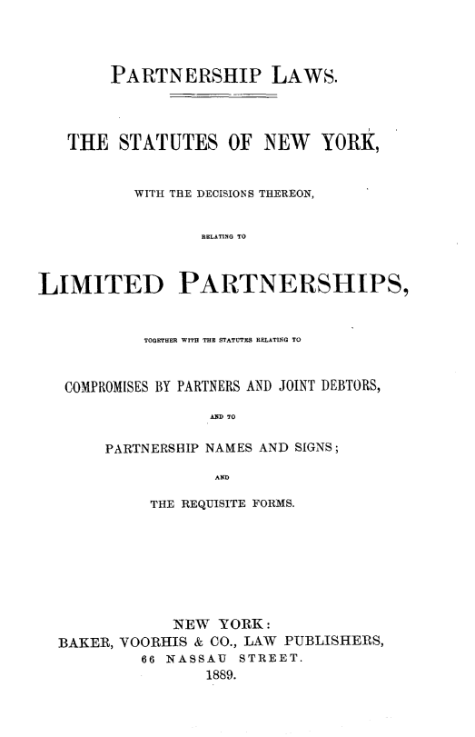 handle is hein.newyork/pnplwsny0001 and id is 1 raw text is: 




        PARTNERSHIP LAWS.




   THE STATUTES OF NEW         YORK,


          WITH THE DECISIONS THEREON,


                  RELATING TO



LIMITED PARTNERSHIPS,


           TOGETHER WITH THE STATUTES RELATING TO


   COMPROMISES BY PARTNERS AND JOINT DEBTORS,

                   A TO

       PARTNERSHIP NAMES AND SIGNS;

                   AD

            THE REQUISITE FORMS.








               NEW YORK:
  BAKER, VOORHIS & CO., LAW PUBLISHERS,
           66 NASSAU STREET.
                  1889.


