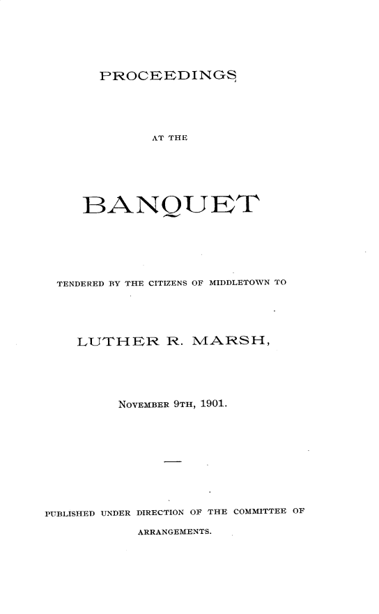 handle is hein.newyork/porceebq0001 and id is 1 raw text is: 






PROCEEDINGS


             AT THE






     BANQUET






 TENDERED BY THE CITIZENS OF MIDDLETOWN TO




    LUTHER R. MARSH,






         NOVEMBER 9TH, 1901.










PUBLISHED UNDER DIRECTION OF THE COMMITTEE OF


ARRANGEMENTS.


