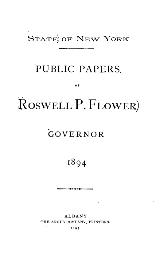 handle is hein.newyork/ppaprflw0001 and id is 1 raw text is: 



  STATE OF NEW YoRK



  PUBLIC PAPERS.

           OF


ROSWELL P. FLOWER)


GOVERNOR


    J894


     ALBANY
THE ARGUS COMPANY, PRINTERS.
      x895


