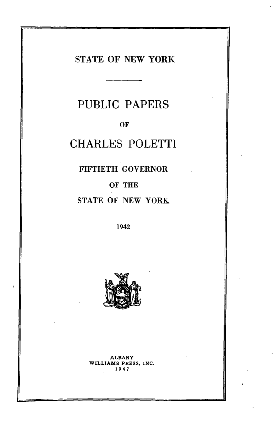 handle is hein.newyork/ppchrlpol0001 and id is 1 raw text is: 





STATE OF NEW YORK




PUBLIC PAPERS

         OF

CHARLES POLETTI


  FIFTIETH GOVERNOR

       OF THE

 STATE OF NEW YORK


        1942














        ALBANY
    WILLIAMS PRESS, INC.
        1947


