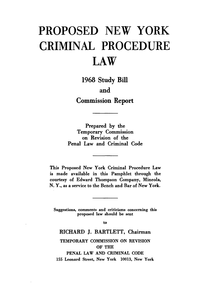 handle is hein.newyork/ppneycla0001 and id is 1 raw text is: PROPOSED NEW YORK
CRIMINAL PROCEDURE
LAW
1968 Study Bill
and
Commission Report
Prepared by the
Temporary Commission
on Revision of the
Penal Law and Criminal Code
This Proposed New York Criminal Procedure Law
is made available in this Pamphlet through the
courtesy of Edward Thompson Company, Mineola,
N. Y., as a service to the Bench and Bar of New York.
Suggestions, comments and criticisms concerning this
proposed law should be sent
to
RICHARD J. BARTLETT, Chairman
TEMPORARY COMMISSION ON REVISION
OF THE
PENAL LAW AND CRIMINAL CODE
155 Leonard Street, New York 10013, New York


