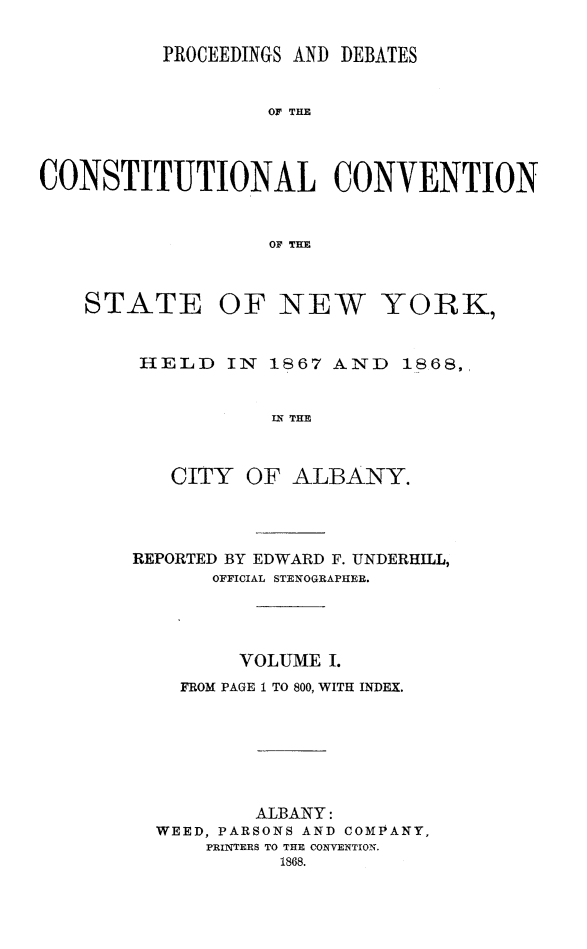 handle is hein.newyork/prdccny0001 and id is 1 raw text is: 

          PROCEEDINGS AND DEBATES


                   OF THE



CONSTITUTIONAL CONVENTION


                   OF THE



    STATE OF NEW YORK,


        HELD IN 1867 AND 1868,,


                   IN THE


           CITY OF ALBANY.


REPORTED BY EDWARD F. UNDERHILL,
       OFFICIAL STENOGRAPHER.




         VOLUME I.
    FROM PAGE 1 TO 800, WITH INDEX.






          ALBANY:
  WEED, PARSONS AND COMPANY,
      PRINTERS TO THE CONVENTI0N.
            1868.


