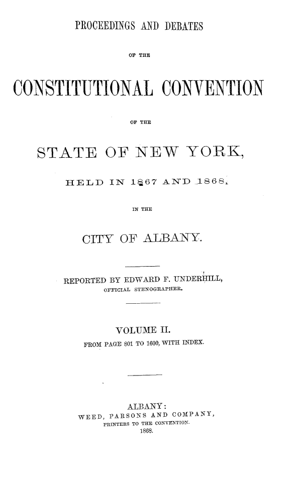 handle is hein.newyork/prdccny0002 and id is 1 raw text is: 

          PROCEEDINGS AND DEBATES

                   OF THE



CONSTITUTIONAL CONVENTION


                   OF THE


STATE


OF NEW YORK,


HELD IN iJ67 AND ,1868,

           IN TIE


   CITY OF ALBANY.


REPORTED BY EDWARD F. UNDERHILL,
       OFFICIAL STENOGRAPHER.



         VOLUME II.
   FROM PAGE 801 TO 1600, WITH INDEX.





           ALBANY:
  WEED, PARSONS AND COMPANY,
       PRINTERS TO THE CONVENTION.
             1868.


