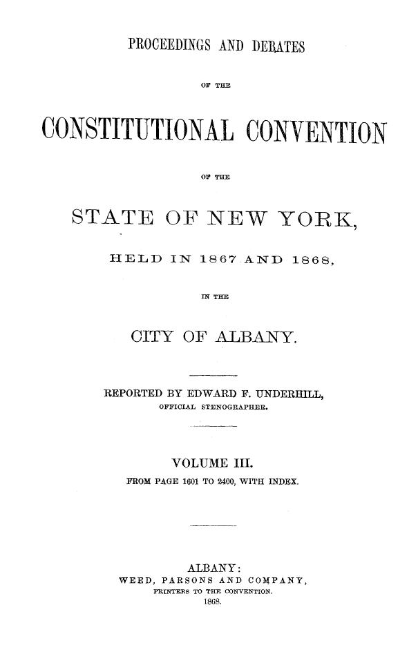 handle is hein.newyork/prdccny0003 and id is 1 raw text is: 

          PROCEEDINGS AND DEBATES


                   OF THE



CONSTITUTIONAL CONVENTION


                   OF THE


    STATE OF NEW            YORK,


        HELD IN 1867 AND 1868,


                   IN THE


           CITY OF ALBANY.


REPORTED BY EDWARD F. UNDERHILL,
       OFFICIAL STENOGRAPHER.



       VOLUME III.
   FROM PAGE 1601 TO 2400, WITH INDEX.






          ALBANY:
  WEED, PARSONS AND COMPANY,
      PRINTEMS TO THE CONVENTION.
            1868.


