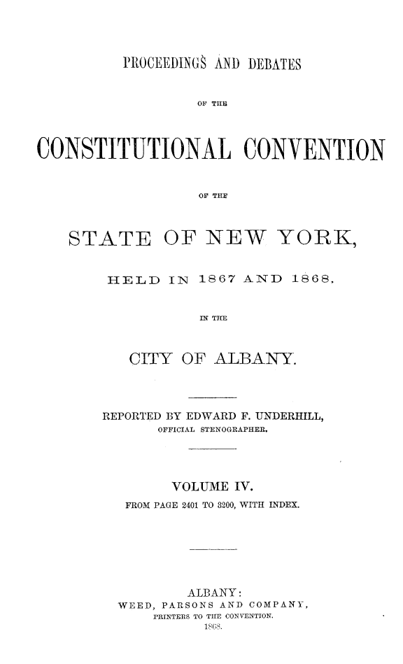 handle is hein.newyork/prdccny0004 and id is 1 raw text is: 



          PROCEEDINGS AND DEBATES


                   0F THE



CONSTITUTIONAL CONVENTION


                   OF THE


STATE


OF NEW YORK,


HELD IN 1867 AND 1868,

           IN THE


   CITY OF ALBANY.


REPORTED BY EDWARD F. UNDERHILL,
       OFFICIAL STENOGRAPHERI.



       VOLUME IV.
   FROM PAGE 2401 TO 3200, WITH INDEX.





          ALBANY:
  WEED, PARSONS AND COMPANY,
      PREINTERS TO TIHE CONVENTION.


