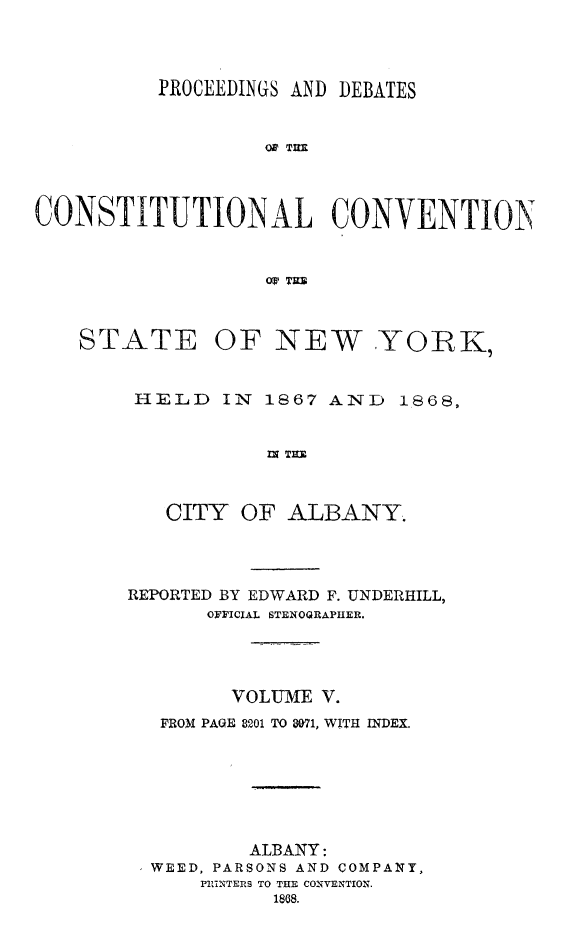 handle is hein.newyork/prdccny0005 and id is 1 raw text is: 


          PROCEEDINGS AND DEBATES


                   0' TIM



CONSTITUTIONAL CONVENTION


                   Or' T=R


STATE


OF NEW YORK,


HELD IN 1867 AND 1868,


           IN TU


   CITY OF ALBANY.


REPORTED BY EDWARD F. UNDERHILL,
      OFFICIAL STENOQRAPIHER.



        VOLUME V.
   FROM PAGE 8201 TO $071, WITH INDEX.





          ALBANY:
  WEED, PARSONS AND COMPANY,
      PINTERS TO THE CONVENTION.
            1808.


