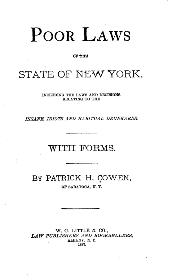 handle is hein.newyork/prlsosenw0001 and id is 1 raw text is: 






   POOR LAWS






STATE OF N EW YORK,


      INCLUDING THE LAWS AND DECISIONS
           RELATIN'G TO THE


  INSANE, IDIOTS AND HABITUAL DRUNKARDS





       WITH FORMS.





   BY  PATRICK  H. COWEN,
           OF SARATOGA, N. Y.


      W. C. LITTLE & CO.,
LAW PUBLISHERS AND BOOKSELLERS,
         ALBANY, N. Y.
            1887.


