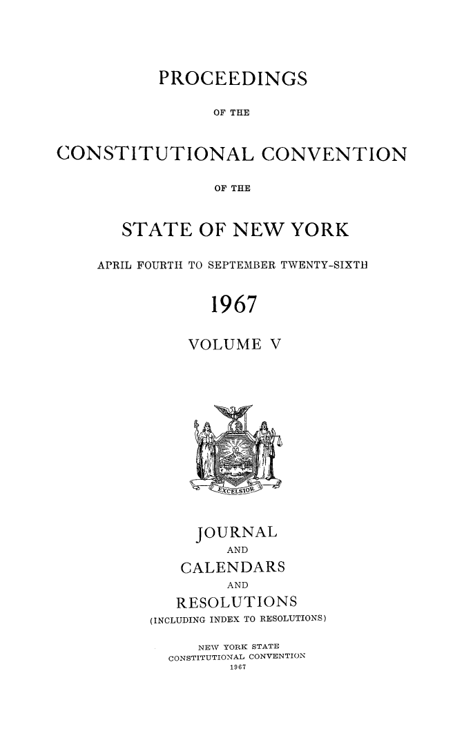 handle is hein.newyork/procncn0005 and id is 1 raw text is: PROCEEDINGS
OF THE
CONSTITUTIONAL CONVENTION
OF THE

STATE OF NEW YORK
APRIL FOURTH TO SEPTEMBER TWENTY-SIXTH
1967
VOLUME V

JOURNAL
AND
CALENDARS
AND
RESOLUTIONS
(INCLUDING INDEX TO RESOLUTIONS)
NEW YORK STATE
CONSTITUTIONAL CONVENTION
1967


