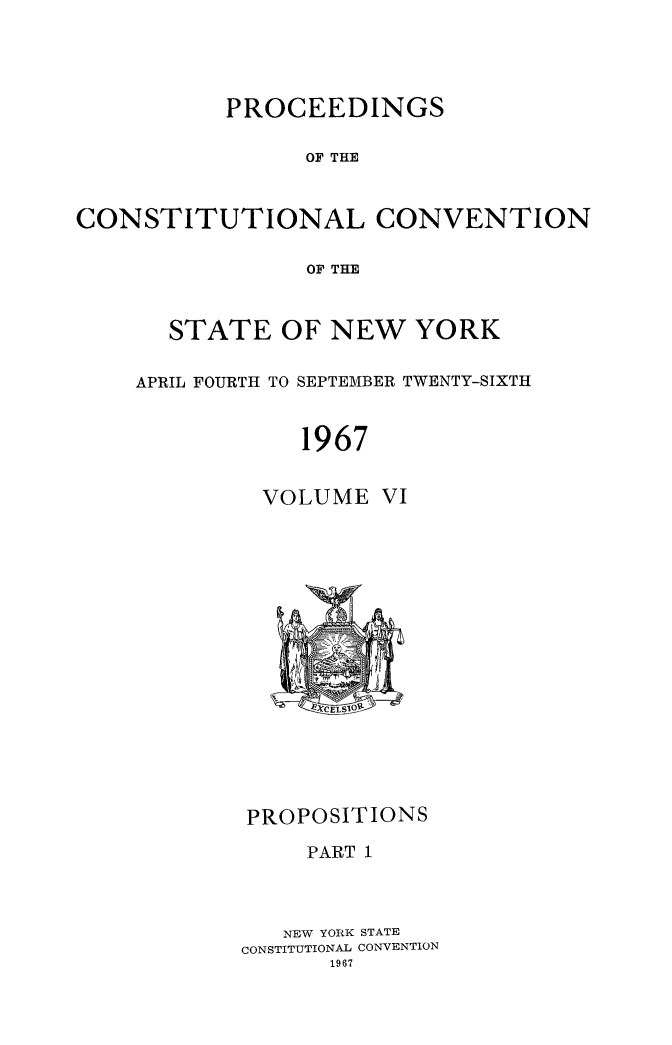 handle is hein.newyork/procncn0006 and id is 1 raw text is: PROCEEDINGS
OF THE
CONSTITUTIONAL CONVENTION
OF THE

STATE OF NEW YORK
APRIL FOURTH TO SEPTEMBER TWENTY-SIXTH
1967
VOLUME VI

PROPOSITIONS
PART 1
NEW YORK STATE
CONSTITUTIONAL CONVENTION


