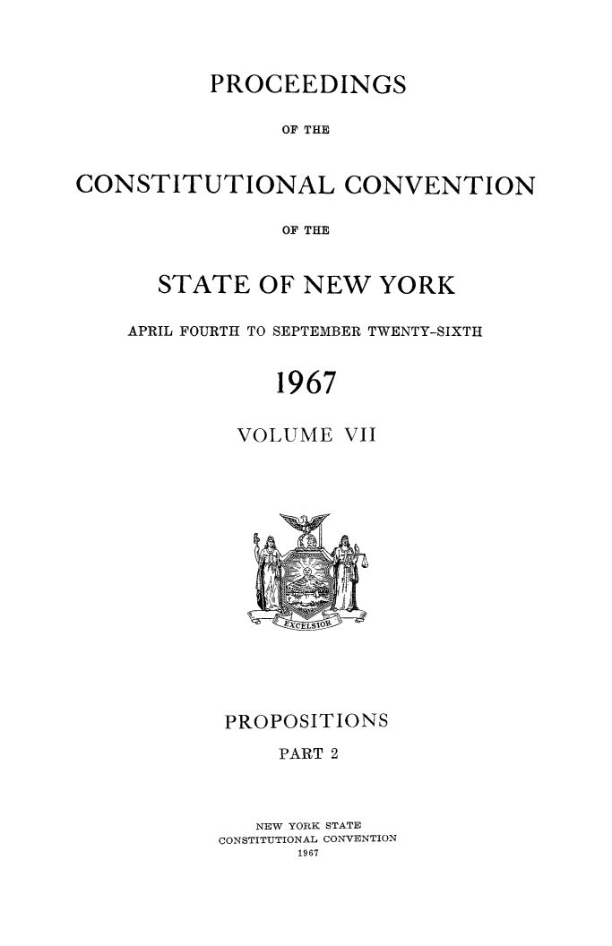 handle is hein.newyork/procncn0007 and id is 1 raw text is: PROCEEDINGS
OF THE
CONSTITUTIONAL CONVENTION
OF THE

STATE OF NEW YORK
APRIL FOURTH TO SEPTEMBER TWENTY-SIXTH
1967

VOLUME

VII

PROPOSITIONS
PART 2
NEW YORK STATE
CONSTITUTIONAL CONVENTION


