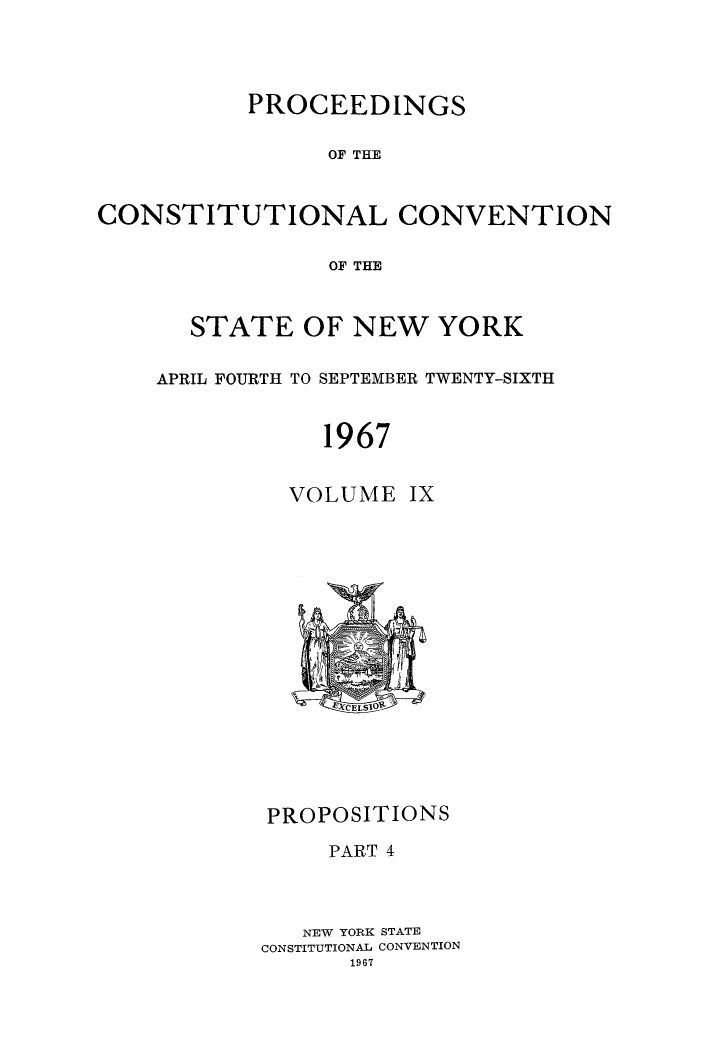handle is hein.newyork/procncn0009 and id is 1 raw text is: PROCEEDINGS
OF THE
CONSTITUTIONAL CONVENTION
OF THE

STATE OF NEW YORK
APRIL FOURTH TO SEPTEMBER TWENTY-SIXTH
1967
VOLUME IX

PROPOSITIONS
PART 4
NEW YORK STATE
CONSTITUTIONAL CONVENTION


