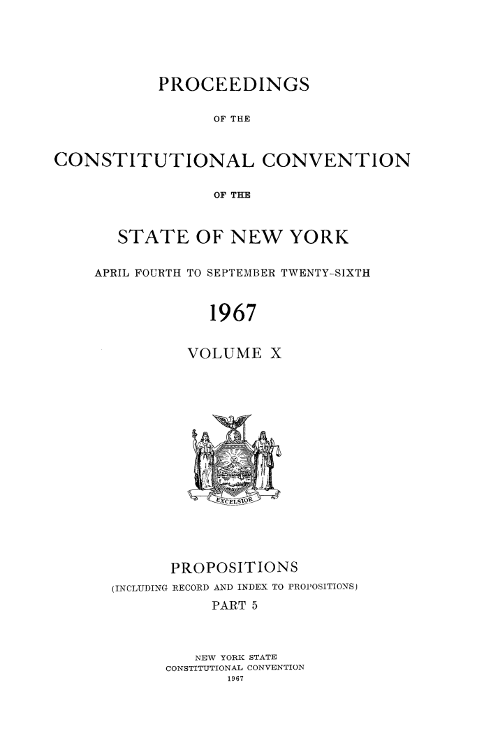 handle is hein.newyork/procncn0010 and id is 1 raw text is: PROCEEDINGS
OF THE
CONSTITUTIONAL CONVENTION
OF THE

STATE OF NEW YORK
APRIL FOURTH TO SEPTEMBER TWENTY-SIXTH
1967
VOLUME X

PROPOSITIONS
(INCLUDING RECORD AND INDEX TO PROPOSITIONS)
PART 5
NEW YORK STATE
CONSTITUTIONAL CONVENTION
1967


