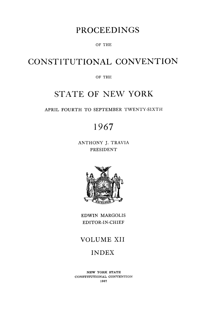 handle is hein.newyork/procncn0012 and id is 1 raw text is: PROCEEDINGS
OF THE
CONSTITUTIONAL CONVENTION
OF THE

STATE OF NEW YORK
APRIL FOURTH TO SEPTEMBER TWENTY-SIXTH
1967
ANTHONY J. TRAVIA
PRESIDENT

EDWIN MARGOLIS
EDITOR-IN-CHIEF
VOLUME XII
INDEX
NEW YORK STATE
CONSTITUTIONAL CONVENTION
1967


