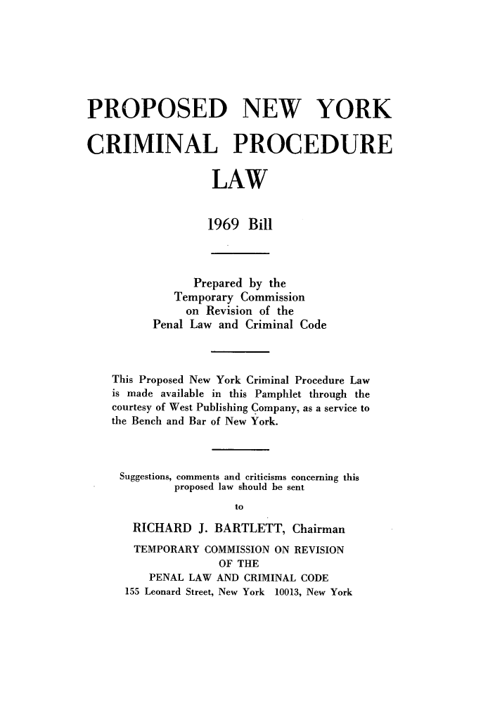 handle is hein.newyork/pronycpl0001 and id is 1 raw text is: PROPOSED NEW YORK
CRIMINAL PROCEDURE
LAW
1969 Bill
Prepared by the
Temporary Commission
on Revision of the
Penal Law and Criminal Code
This Proposed New York Criminal Procedure Law
is made available in this Pamphlet through the
courtesy of West Publishing Company, as a service to
the Bench and Bar of New York.
Suggestions, comments and criticisms concerning this
proposed law should be sent
to
RICHARD J. BARTLETT, Chairman
TEMPORARY COMMISSION ON REVISION
OF THE
PENAL LAW AND CRIMINAL CODE
155 Leonard Street, New York 10013, New York


