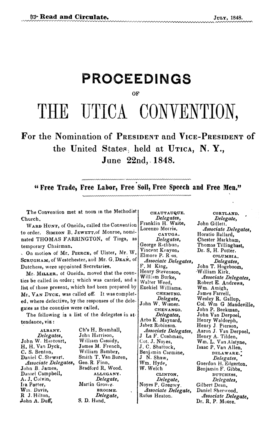 handle is hein.newyork/prouticnv0001 and id is 1 raw text is: 

Read and Circulate,                                        JULY, 1848.










              PROCEEDINGS

                               OF


THE


UTICA


CONVENTION,


For the Nomination of PRESIDENT and VICE-PRESIDENT of


the United States held


at UTICA, N. Y.,


June 22nd,. 1848.


Free Trade$ Free Labor, Free Soil, Free Speech and Free Men.


  The Convention met at noon in the Methodist
Church.
  WARD HUNT, of Oneida, called the Convention
to order. SiMEON B. JEWETT,Of Monroe, nomi-
nated THOMAS FARRINGTON, of Tioga, as
temporary Chairman.
I On motio of Mr. PIERC', of Ulster, Mr. W.
SCRUGHAM, of Westchester, and Mr. G. DIZA~r, of
Dutchess, were appointed Secretaries.
  Mr. MILLER, ot Oneida, moved that the coun-
ties be called in order; which was carried, and a
list of those present, which had been prepared by
Mr. VAN Dycxr, was called off. It was complet-
ed, where defective, by the responses of the dele..
gates as the counties were called.
  The following is a list of the delegates in at-
tendance, viz:


       ALBANY,
       Delegates,
John W. Hatcourt,
H. H, Van Dyck,
C. S. Benton,
Daniel C. Stewart.
  .dssociate Delegates,
John B. James,
Daniel Campbell,
A. J. Colvin,
Ira Porter,
Wai. Davis,
R J. Hilton,
4ohn A. Duff,


Ch's H. Bramhall,
John Harrison,
William Cassidy,
James M. French,
William Bamber,
Smith T. Van Buren,
Geo. R. Finn,
Bradford R. Wood.
     ALLEGANY.
     Delegate,
Martin Grove-r.
      BROOME.
      Delegate,
S. D. Hand.


    CHAUTAUQUE.
    Delegates,
Franklin H. Waite,
Lorenzo Morris.
      CAYUGA.
      Delegates,
George Rithbun,
Vincent Kenyon,
Elmore P. R ,ss.
  .dssociate Delegates,
F. M King,
Henry Stevenson,
William Burke,
Walter Weed,
Ezekiel Williams.
      CHEMUNG.
      Delegate,
John W. Wisner.
     CHENANGO.
     Delegates,
Arba K. Maynard,
Jabez Robinson.
  .dssociate Delegates,
J La F. Cushman,
Col. J. Noyes,
J. C. Shattuck,
Ben.ijmin Carmine,
J N. Shaw,
Win. Hyde,
W. Welch
      CLINTON.
      Delegate,
Noyes P. Gregory.
  .dssociate Delegate,
Rufus Heaton.


      CORTLAND.
      Delegate,  V
John Gillett.
  .dssociate Delegates,
Horatio Ballard,
Chester Markham,
Thomas Tillinghast,
Dr. S. H. Potter.
      COLUMBIA.
      Delegates,
John T. Hogeboom,
-William Kirk.
  .dssociate Delegates,
Robert E. Andrews,
Win. Amigh,
James Farrell,
Wesley R. Gallup,
Col. Wm G Mandeville,
John P. Beekman,
John Van Derpoel,
Henry Waldorph,
Henry J. Pierson,
Aaron J. Van Derpoel,
Henry A. Tilden,
Wm. L. Van A Istyne,
Isaac P. Van Allen.
     DELAWARE.'
     Delegates,
Guerdon H. Edzerton.
Benjamin F. Gibbs.
     DUTCHESS.
     Delegates,
Gilbert Dean,
Daniel Sherwood.
  .dssociate Delegate,
Dr. R. P. Moore.


