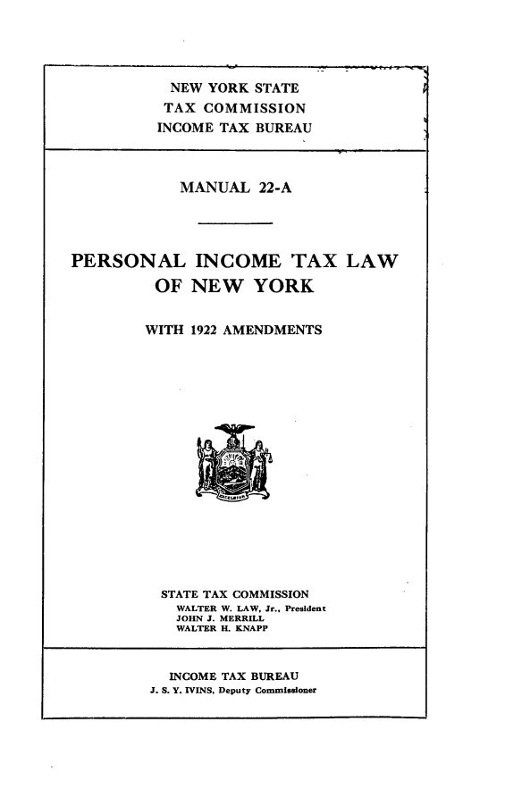 handle is hein.newyork/prsnal0001 and id is 1 raw text is: 




           NEW YORK STATE
           TAX COMMISSION
           INCOME TAX BUREAU



           MANUAL 22-A




PERSONAL INCOME TAX LAW

          OF NEW YORK


        WITH 1922 AMENDMENTS


STATE TAX COMMISSION
  WALTER W. LAW, Jr., President
  JOHN J. MERRILL
  WALTER H. KNAPP


  INCOME TAX BUREAU
J. S. Y. IVINS, Deputy Commissioner


