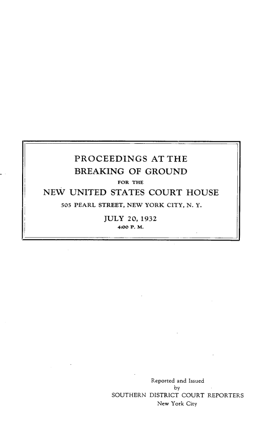 handle is hein.newyork/psatbggd0001 and id is 1 raw text is: 





























































        Reported and Issued
             by
SOUTHERN DISTRICT COURT REPORTERS
          New York City


       PROCEEDINGS AT THE

       BREAKING   OF GROUND
                FOR THE

NEW  UNITED   STATES  COURT   HOUSE

    505 PEARL STREET, NEW YORK CITY, N. Y.

             JULY 20, 1932
                4:00 P. M.


