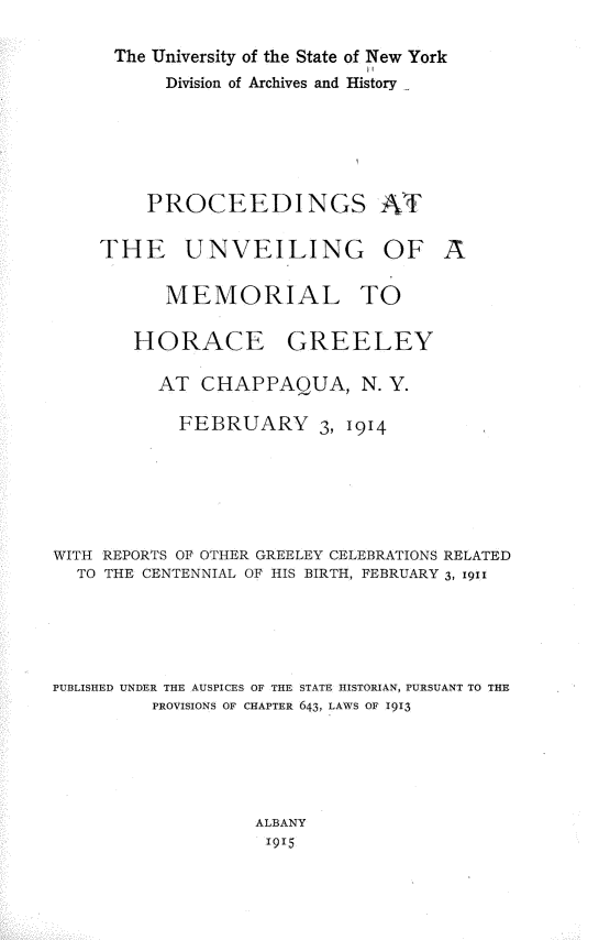 handle is hein.newyork/psateugoaml0001 and id is 1 raw text is: 
The University of the State of New York
     Division of Archives and History





   PROCEEDINGS AT


THE UNVEILING OF


A


           MEMORIAL TO

        HORACE GREELEY

          AT  CHAPPAQUA, N. Y.

            FEBRUARY 3, 1914





WITH REPORTS OF OTHER GREELEY CELEBRATIONS RELATED
  TO THE CENTENNIAL OF HIS BIRTH, FEBRUARY 3, 1911




PUBLISHED UNDER THE AUSPICES OF THE STATE HISTORIAN, PURSUANT TO THE
         PROVISIONS OF CHAPTER 643, LAWS OF 1913




                   ALBANY
                   1915


