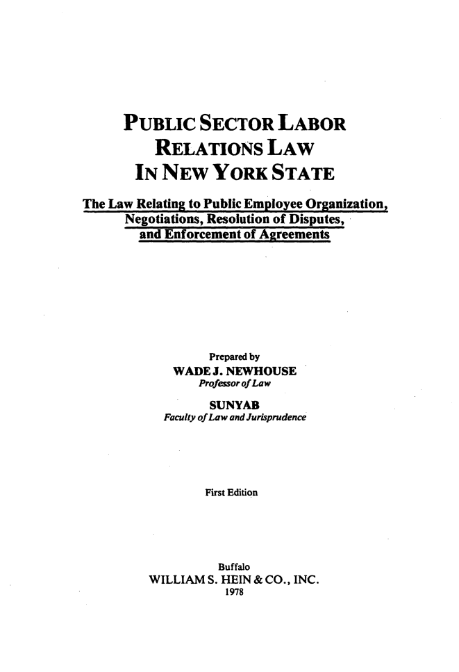 handle is hein.newyork/pslrlny0001 and id is 1 raw text is: 







      PUBLIC SECTOR LABOR
          RELATIONs LAW
       IN  NEW YORK STATE

The Law Relating to Public Employee Organization,
      Negotiations, Resolution of Disputes,
        and Enforcement of Agreements


        Prepared by
   WADE  J. NEWHOUSE
       Professor of Law
       SUNYAB
  Faculty of Law and Jurisprudence




        First Edition




          Buffalo
WILLIAM S. HEIN & CO., INC.
           1978


