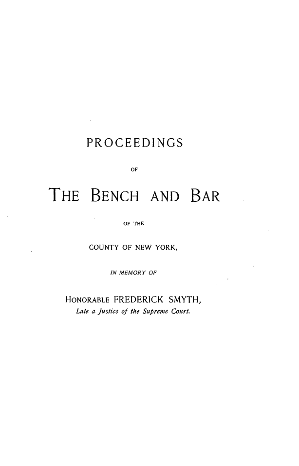 handle is hein.newyork/psotbhbrotcy0001 and id is 1 raw text is: 

















       PROCEEDINGS


               OF



THE BENCH AND BAR


             OF THE


    COUNTY OF NEW YORK,


        IN MEMORY OF


HONORABLE FREDERICK SMYTH,
  Late a Justice of the Supreme Court.


