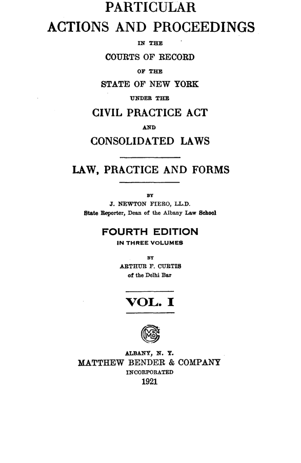 handle is hein.newyork/ptcapr0001 and id is 1 raw text is: PARTICULAR
ACTIONS AND PROCEEDINGS
IN THE
COURTS OF RECORD
OF THE

STATE OF NEW YORK
UNDER THE
CIVIL PRACTICE ACT
AND
CONSOLIDATED LAWS

LAW, PRACTICE AND FORMS
BY
J. NEWTON FIERO, LL.D.
State Reporter, Dean of the Albany Law School
FOURTH EDITION
IN THREE VOLUMES
BY
ARTHUR F. CURTIS
of the Delhi Bar
VOL. I
ALBANY, N. Y.
MATTHEW BENDER & COMPANY
INCORPORATED
1921


