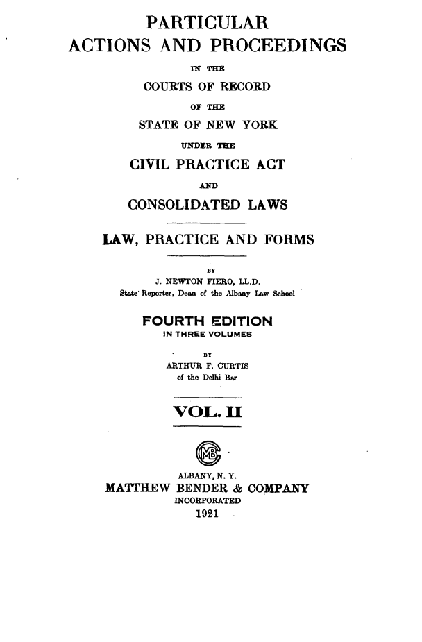 handle is hein.newyork/ptcapr0002 and id is 1 raw text is: PARTICULAR
ACTIONS AND PROCEEDINGS
In THE
COURTS OF RECORD
OF THE

STATE OF NEW YORK
UNDER THE
CIVIL PRACTICE ACT
CONSOLIDATED LAWS

LAW, PRACTICE AND FORMS
BY
J. NEWTON FIERO, LL.D.
State Reporter, Dean of the Albany Law School

FOURTH EDITION
IN THREE VOLUMES
BY
ARTHUR F. CURTIS
of the Delhi Bar
VOL. H

ALBANY, N. Y.
MATTHEW BENDER &
INCORPORATED
1921 -

COMPANY


