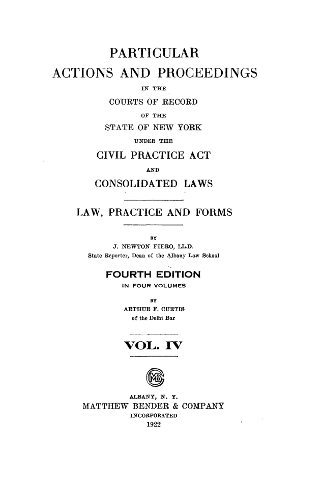 handle is hein.newyork/ptcapr0004 and id is 1 raw text is: PARTICULAR
ACTIONS AND PROCEEDINGS
IN THE
COURTS OF RECORD
OF THE
STATE OF NEW YORK
UNDER THE
CIVIL PRACTICE ACT
AND
CONSOLIDATED LAWS
LAW, PRACTICE AND FORMS
BY
J. NEWTON FIERO, LL.D.
State Reporter, Dean of the Albany Law School
FOURTH EDITION
IN FOUR VOLUMES
BY
ARTHUR F. CURTIS
of the Delhi Bar
VOL. IVT
ALBANY, N. Y.
MATTHEW BENDER & COMPANY
INCORPORATED
1922



