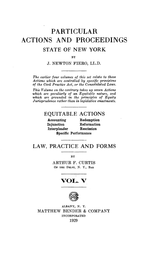 handle is hein.newyork/ptcapr0005 and id is 1 raw text is: PARTICULAR
ACTIONS AND PROCEEDINGS
STATE OF NEW YORK
BY
J. NEWTON FIERO, LL.D.

The earlier four volumes of this set relate to those
Actions which are controlled by specific provisions
of the Civil Practice Act, or the Consolidated Laws.
This Volume on the contrary takes up seven Actions
which are peculiarly of an Equitable nature, and
which are grounded in the principles of Equity
Jurisprudence rather than in legislative enactments.
EQUITABLE ACTIONS

Accounting
Injunction

Redemption
Reformation

Interpleader   Rescission
Specific Performance
LAW, PRACTICE AND FORMS
BY
ARTHUR F. CURTIS
OP THE DELH, N. Y., BAR

VOL. V

ALBANY, N. Y.
MATTHEW BENDER &
INCORPORATED
1929

COMPANY



