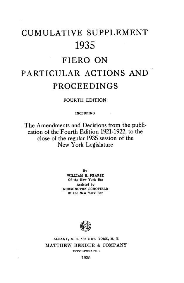 handle is hein.newyork/ptcaprsup0001 and id is 1 raw text is: CUMULATIVE SUPPLEMENT
1935
FIERO ON
PARTICULAR ACTIONS AND
PROCEEDINGS
FOURTH EDITION
INCLUDING
The Amendments and Decisions from the publi-
cation of the Fourth Edition 1921-1922, to the
close of the regular 1935 session of the
New York Legislature

By
WILLIAM H. PEARSE
Of the New York Bar
Assisted by
NORMINGTON SCHOFIELD
Of the New York Bar
ALBANY, N. Y. AND NEW YORK, N. Y.
MATTHEW BENDER & COMPANY
INCORPORATED
1935


