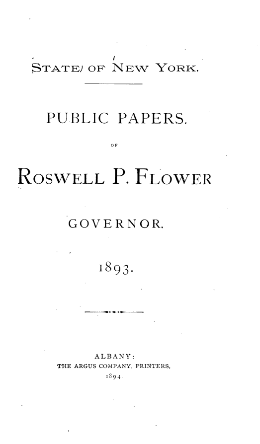 handle is hein.newyork/pubppflow0001 and id is 1 raw text is: 



  STATE) or NEW YORK.



  PUBLIC PAPERS.

           OF


ROSWELL P. FLOWER


GOVERNOR.


    1893.


    ALBANY:
THE ARGUS COMPANY, PRINTERS,
      1894.


