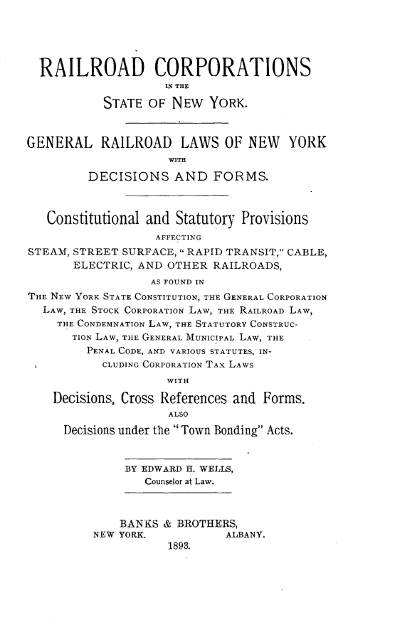 handle is hein.newyork/railcsny0001 and id is 1 raw text is: 





  RAILROAD CORPORATIONS
                    IN THE

           STATE OF NEW YORK.



GENERAL RAILROAD LAWS OF NEW YORK
                     WITH

         DECISIONS AND FORMS.



   Constitutional and Statutory Provisions
                   AFFECTING
STEAM, STREET SURFACE,  RAPID TRANSIT, CABLE,
       ELECTRIC, AND OTHER RAILROADS,
                  AS FOUND IN
THE NEW YORK STATE CONSTITUTION, THE GENERAL CORPORATION
  LAW, THE STOCK CORPORATION LAW, THE RAILROAD LAW,
    THE CONDEMNATION LAW, THE STATUTORY CONSTRUC-
       TION LAW, THE GENERAL MUNICIPAL LAW, THE
         PENAL CODE, AND VARIOUS STATUTES, IN-
           CLUDING CORPORATION TAx LAWS
                     WITH

    Decisions, Cross References and Forms.
                     ALSO
     Decisions under the Town Bonding Acts.


              BY EDWARD H. WELLS,
                 Counselor at Law.



              BANKS & BROTHERS,
          NEW YORK.          ALBANY.
                     1893.


