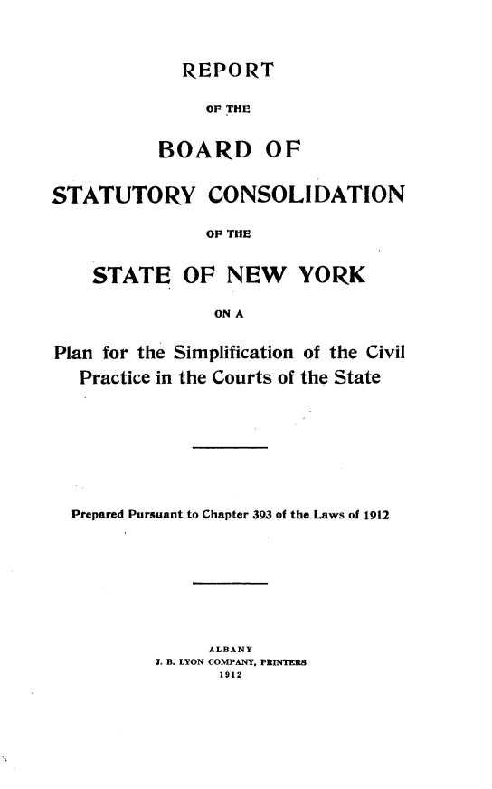 handle is hein.newyork/rbscsnyps0001 and id is 1 raw text is: REPORT
OF THE
BOARD OF
STATUTORY CONSOLIDATION
OF THE
STATE OF NEW YORK
ON A
Plan for the Simplification of the Civil
Practice in the Courts of the State
Prepared Pursuant to Chapter 393 of the Laws of 1912
ALBANY
J. B. LYON COMPANY, PRINTERS
1912


