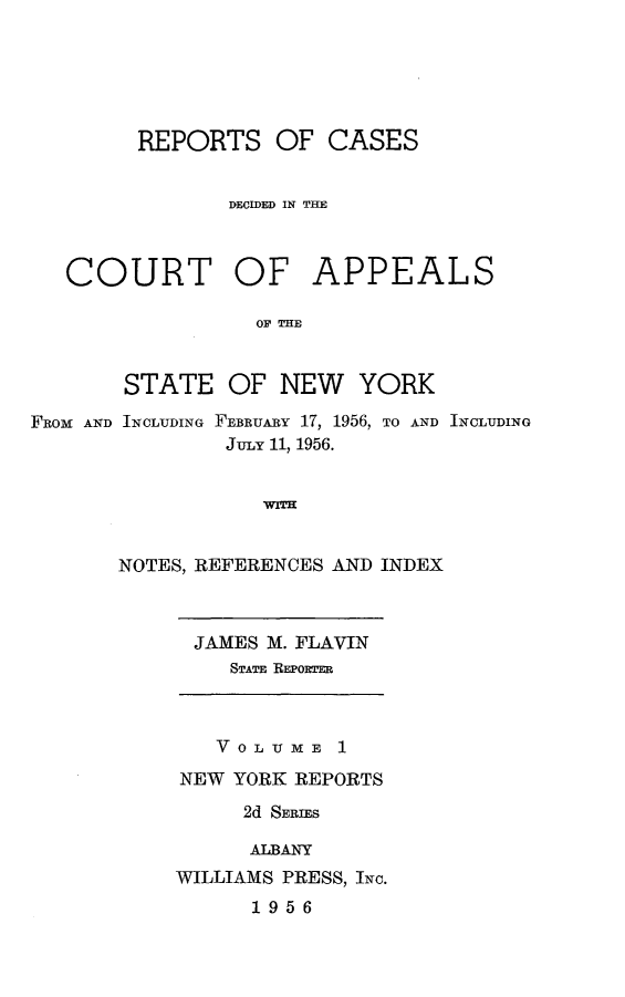 handle is hein.newyork/rcappsny0001 and id is 1 raw text is: 





REPORTS OF CASES


       DECIDED IN THE


COURT


OF APPEALS


OF THE


       STATE OF NEW YORK

FROM AND INCLUDING FEBRUARY 17, 1956, TO AND INCLUDING
               JULY 11, 1956.





       NOTES, REFERENCES AND INDEX


JAMES M. FLAVIN
   STATE REPOWTER


   VOLUME 1
NEW YORK REPORTS
     2d SERIES

     ALBANY
WILLIAMS PRESS, INC.
      1956


