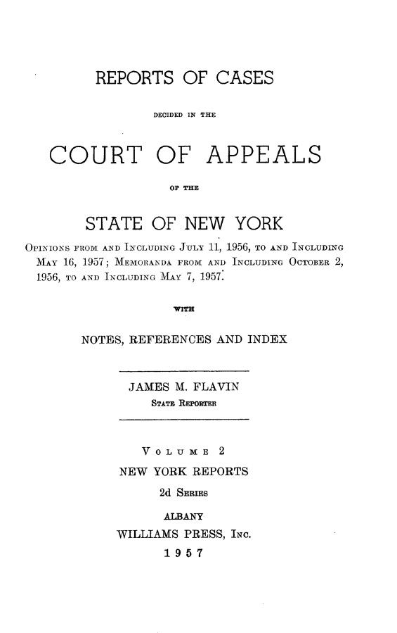 handle is hein.newyork/rcappsny0002 and id is 1 raw text is: 




      REPORTS OF CASES


              DECIDED IN THE



COURT OF APPEALS

                OP THE


STATE


OF NEW YORK


OPINIONS FROM AND INCLUDING JULY 11, 1956, TO AND INCLUDING
MAY 16, 1957; MEmOrANDA FRONT AND INCLUDING OCTOBER 2,
  1956, TO AND INCLUDING M Y 7, 1957.

                    WITH

       NOTES, REFERENCES AND INDEX


JAMES M. FLAVIN
   STATE REPORTER


   V 0 L U M E 2
NEW YORK REPORTS
      2d SEIEs

      ALBANY
WILLIAMS PRESS, INc.
      1957


