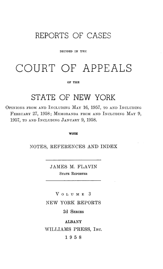 handle is hein.newyork/rcappsny0003 and id is 1 raw text is: 





         REPORTS OF CASES


                 DECIDED IN THE



   COURT OF APPEALS

                   OF THE


        STATE OF NEW YORK

OPINIONS FROM AND INCLUDING MAY 16, 1957, TO AND INCLUDING
FEBRUARY 27, 1958; MEMORANDA FROM AND INCLUDING MAY 9,
1957, TO AND INCLUDING JANUARY 9, 1958.

                   WITH

       NOTES, REFERENCES AND INDEX


  JAMES M. FLAVIN
     STATE REPORTER



   VOLUME 3
NEW YORK REPORTS
      2d SERIES

      ALBANY
WILLIAMS PRESS, INC.
      1958


