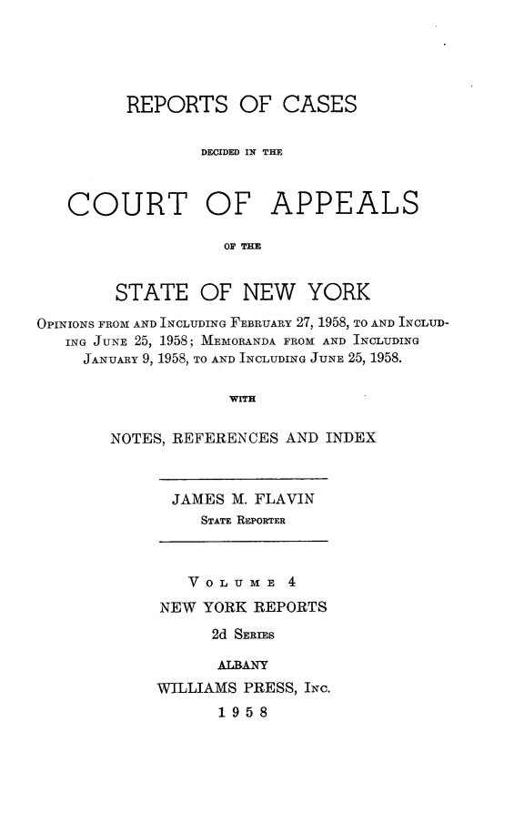 handle is hein.newyork/rcappsny0004 and id is 1 raw text is: 





         REPORTS OF CASES

                 DECIDED IN THE



   COURT OF APPEALS

                   OF THE


        STATE OF NEW YORK

OPINIONS FROM AND INCLUDING FEBRUARY 27, 1958, TO AND INCLUD-
   ING JUNE 25, 1958; MEMORANDA FROM AND INCLUDING
     JANUARY 9, 1958, TO AND INCLUDING JUNE 25, 1958.

                    WITH

       NOTES, REFERENCES AND INDEX


  JAMES M. FLAVIN
     STATE REPORTER



   VOLUME 4
NEW YORK REPORTS
      2d SERIES

      ALBANY
WILLIAMS PRESS, INC.
      1958


