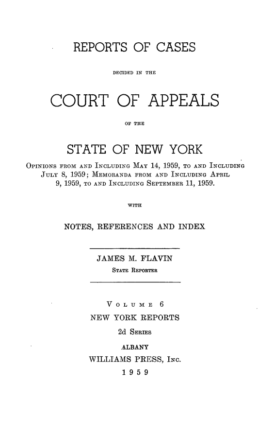 handle is hein.newyork/rcappsny0006 and id is 1 raw text is: 




         REPORTS OF CASES


                 DECIDED IN THE



     COURT OF APPEALS

                   OF THE


        STATE OF NEW YORK

OPINIONS FROM AND INCLUDING MAY 14, 1959, TO AND INCLUDING
   JULY 8, 1959; MEMORANDA FROM AND INCLUDING APRIL
      9, 1959, TO AND INCLUDING SEPTEMBER 11, 1959.

                    WITH

       NOTES, REFERENCES AND INDEX


JAMES M. FLAVIN
   STATE REPORTER


   V 0 L U ME 6
NEW YORK REPORTS
      2d SERIES

      .ALBANY
WILLIAMS PRESS, INC.
       1959


