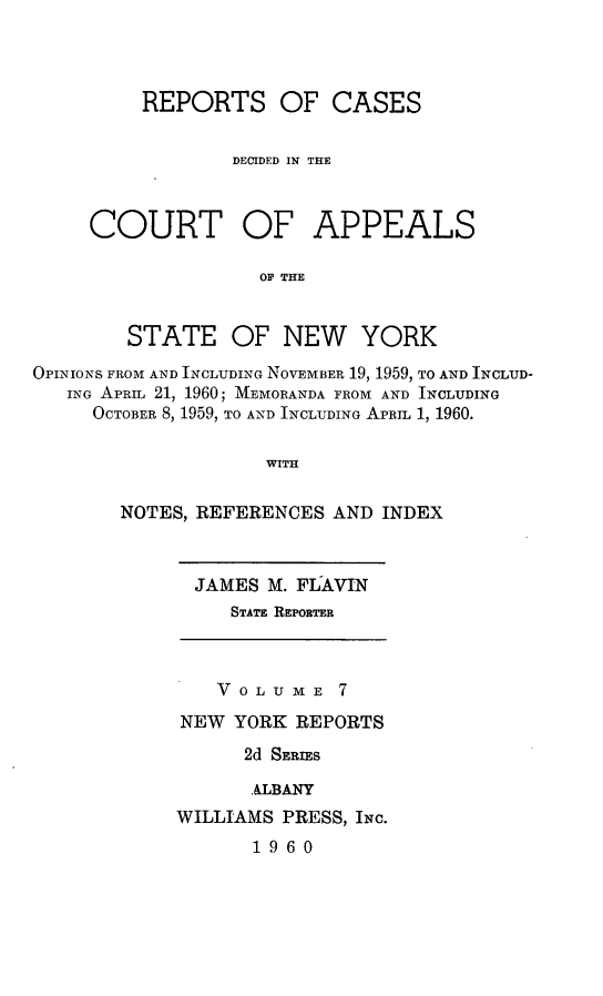 handle is hein.newyork/rcappsny0007 and id is 1 raw text is: 



REPORTS OF CASES


        DECIDED IN THE


COURT


OF APPEALS


OP THE


        STATE OF NEW YORK
OPINIONS FROM AND INCLUDING NOVEMBER 19, 1959, TO AND INCLUD-
   ING APRIL 21, 1960; MEMORANDA FROM AND INCLUDING
     OCTOBER 8, 1959, TO AND INCLUDING APRIL 1, 1960.

                    WITH

        NOTES, REFERENCES AND INDEX


  JAMES M. FLAVIN
     STATE REPORTER



     V OLU  E 7
NEW YORK REPORTS
      2d SERIES

      ALBANY
WILLIAMS PRESS, INc.
       1960


